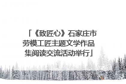 《致匠心》石家庄市劳模工匠主题文学作品集阅读交流活动举行