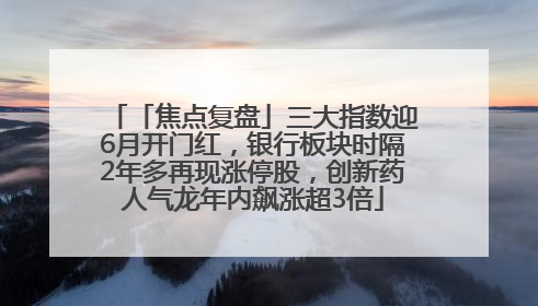 「焦点复盘」三大指数迎6月开门红，银行板块时隔2年多再现涨停股，创新药人气龙年内飙涨超3倍