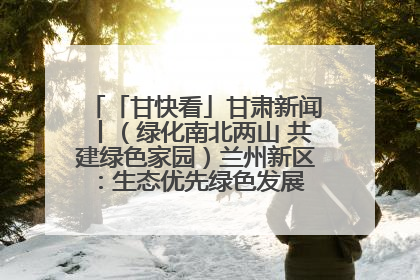 「甘快看」甘肃新闻丨（绿化南北两山 共建绿色家园）兰州新区：生态优先绿色发展 打造生态环保示范区