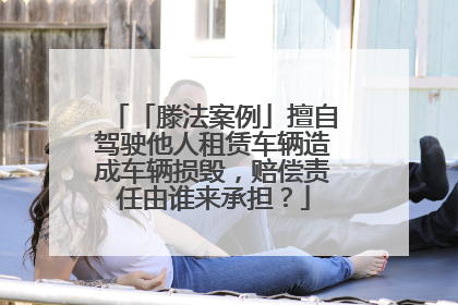 「滕法案例」擅自驾驶他人租赁车辆造成车辆损毁，赔偿责任由谁来承担？