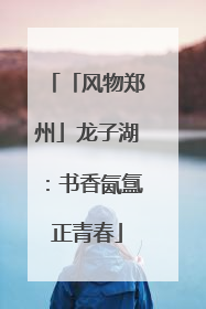 「风物郑州」龙子湖：书香氤氲正青春
