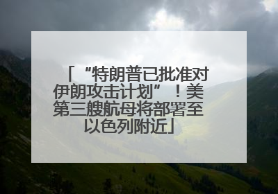“特朗普已批准对伊朗攻击计划”！美第三艘航母将部署至以色列附近