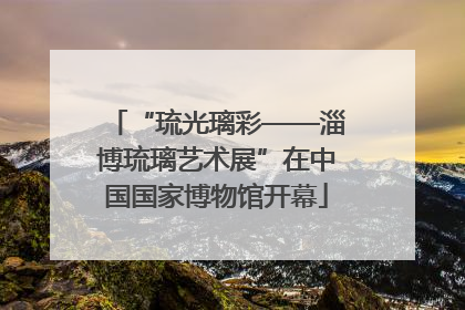 “琉光璃彩——淄博琉璃艺术展”在中国国家博物馆开幕