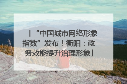 “中国城市网络形象指数”发布！衡阳：政务效能提升治理形象