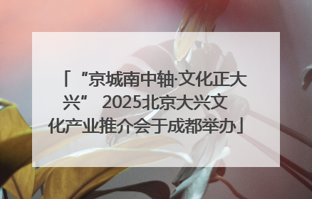 “京城南中轴·文化正大兴” 2025北京大兴文化产业推介会于成都举办