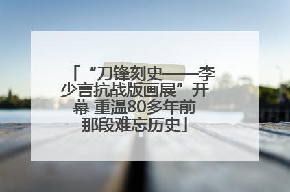“刀锋刻史——李少言抗战版画展”开幕 重温80多年前那段难忘历史