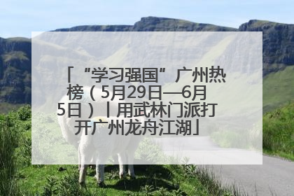 “学习强国”广州热榜（5月29日—6月5日）丨用武林门派打开广州龙舟江湖