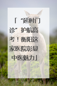 “延时门诊”护航高考！衡阳这家医院彰显中医魅力