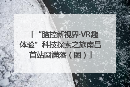 “脑控新视界·VR趣体验”科技探索之旅南昌首站圆满落（图）
