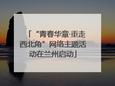 “青春华章·重走西北角”网络主题活动在兰州启动