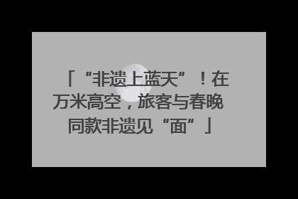 “非遗上蓝天”！在万米高空，旅客与春晚同款非遗见“面”