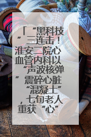 “黑科技”三连击！淮安二院心血管内科以“声波核弹”震碎心脏“混凝土”，七旬老人重获“心”生