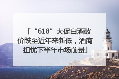 “618”大促白酒破价跌至近年来新低，酒商担忧下半年市场前景