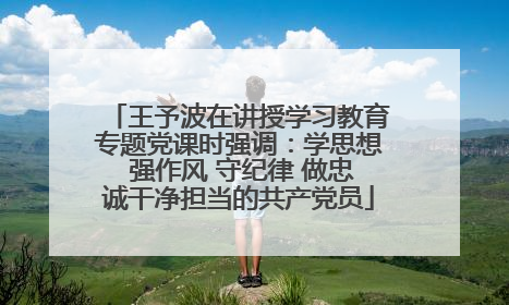 王予波在讲授学习教育专题党课时强调：学思想 强作风 守纪律 做忠诚干净担当的共产党员