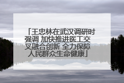 王忠林在武汉调研时强调 加快推进医工交叉融合创新 全力保障人民群众生命健康