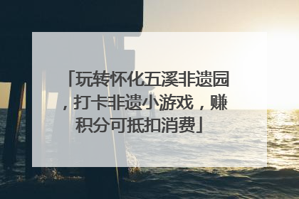 玩转怀化五溪非遗园，打卡非遗小游戏，赚积分可抵扣消费