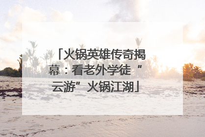 火锅英雄传奇揭幕：看老外学徒“云游”火锅江湖