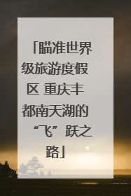 瞄准世界级旅游度假区 重庆丰都南天湖的“飞”跃之路