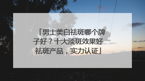 男士美白祛斑哪个牌子好？十大淡斑效果好祛斑产品，实力认证