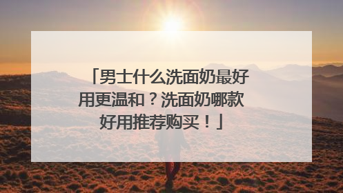 男士什么洗面奶最好用更温和？洗面奶哪款好用推荐购买！