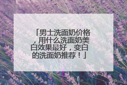 男士洗面奶价格，用什么洗面奶美白效果最好，变白的洗面奶推荐！