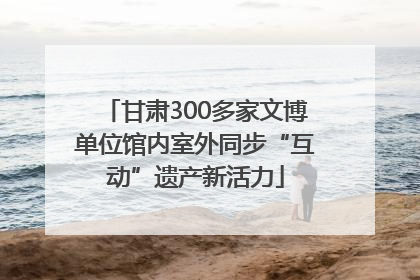 甘肃300多家文博单位馆内室外同步“互动”遗产新活力