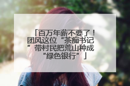 百万年薪不要了！团风这位“茶痴书记”带村民把荒山种成“绿色银行”
