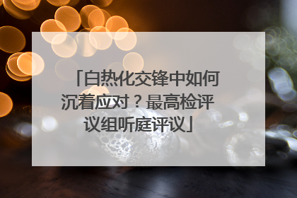 白热化交锋中如何沉着应对？最高检评议组听庭评议