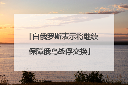 白俄罗斯表示将继续保障俄乌战俘交换