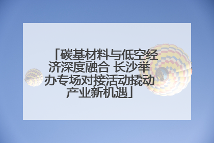碳基材料与低空经济深度融合 长沙举办专场对接活动撬动产业新机遇