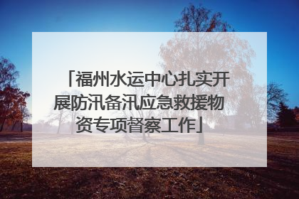福州水运中心扎实开展防汛备汛应急救援物资专项督察工作
