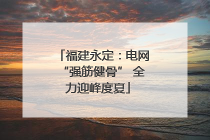 福建永定：电网“强筋健骨” 全力迎峰度夏