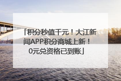 积分秒值千元！大江新闻APP积分商城上新！0元兑资格已到账