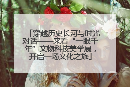 穿越历史长河与时光对话——来看“一眼千年”文物科技美学展，开启一场文化之旅