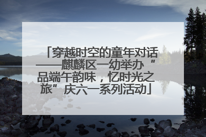 穿越时空的童年对话——麒麟区一幼举办“品端午韵味，忆时光之旅”庆六一系列活动