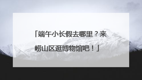 端午小长假去哪里？来崂山区逛博物馆吧！