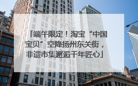 端午限定！淘宝“中国宝贝”空降扬州东关街，非遗市集邂逅千年匠心