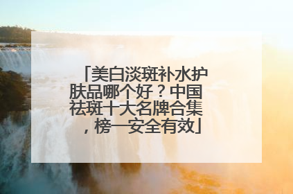 美白淡斑补水护肤品哪个好？中国祛斑十大名牌合集，榜一安全有效