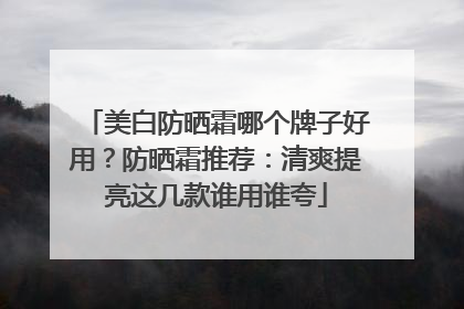 美白防晒霜哪个牌子好用？防晒霜推荐：清爽提亮这几款谁用谁夸