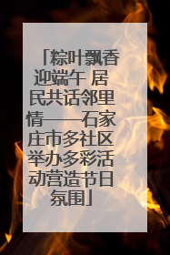 粽叶飘香迎端午 居民共话邻里情——石家庄市多社区举办多彩活动营造节日氛围