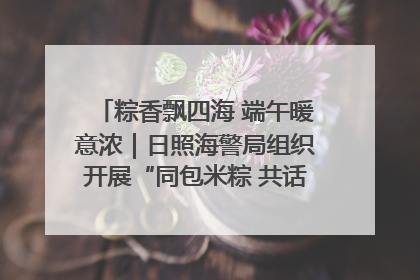 粽香飘四海 端午暖意浓｜日照海警局组织开展“同包米粽 共话端午”系列活动