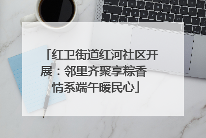 红卫街道红河社区开展：邻里齐聚享粽香 情系端午暖民心