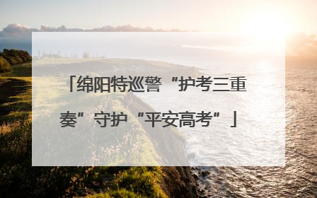 绵阳特巡警“护考三重奏”守护“平安高考”