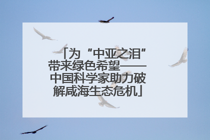 为“中亚之泪”带来绿色希望——中国科学家助力破解咸海生态危机