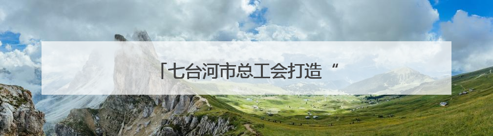 七台河市总工会打造“职工创新成果展馆”