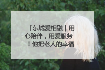 东城爱相融｜用心陪伴，用爱服务！他把老人的幸福感当“大事儿”