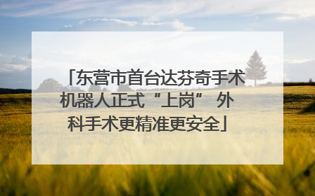 东营市首台达芬奇手术机器人正式“上岗” 外科手术更精准更安全