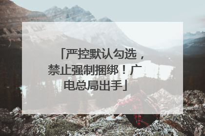 严控默认勾选，禁止强制捆绑！广电总局出手