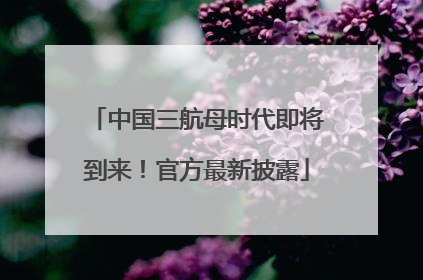 中国三航母时代即将到来！官方最新披露