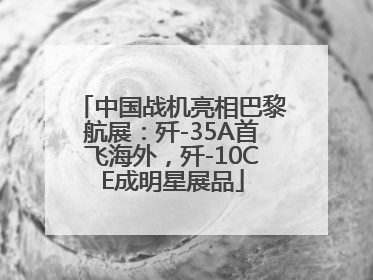 中国战机亮相巴黎航展：歼-35A首飞海外，歼-10CE成明星展品